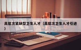 高层次紧缺型卫生人才（高层次卫生人才引进）