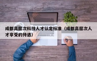 成都高层次科技人才认定标准（成都高层次人才享受的待遇）