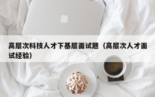 高层次科技人才下基层面试题（高层次人才面试经验）