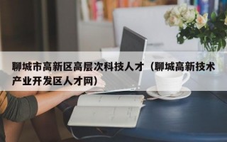 聊城市高新区高层次科技人才（聊城高新技术产业开发区人才网）