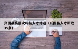 兴国县高层次科技人才待遇（兴国县人才新政35条）