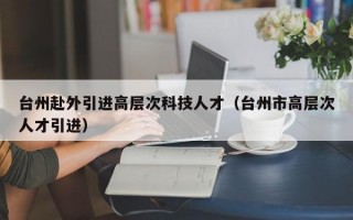 台州赴外引进高层次科技人才（台州市高层次人才引进）