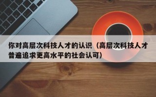 你对高层次科技人才的认识（高层次科技人才普遍追求更高水平的社会认可）