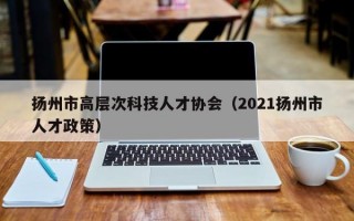 扬州市高层次科技人才协会（2021扬州市人才政策）