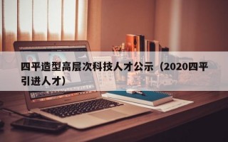 四平造型高层次科技人才公示（2020四平引进人才）