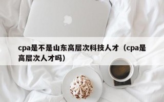 cpa是不是山东高层次科技人才（cpa是高层次人才吗）