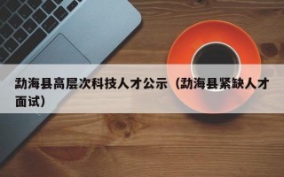 勐海县高层次科技人才公示（勐海县紧缺人才面试）