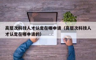 高层次科技人才认定在哪申请（高层次科技人才认定在哪申请的）