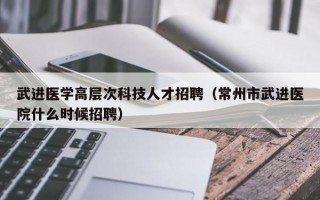 武进医学高层次科技人才招聘（常州市武进医院什么时候招聘）