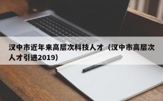 汉中市近年来高层次科技人才（汉中市高层次人才引进2019）
