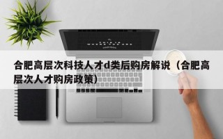 合肥高层次科技人才d类后购房解说（合肥高层次人才购房政策）
