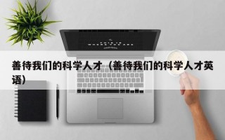 善待我们的科学人才（善待我们的科学人才英语）