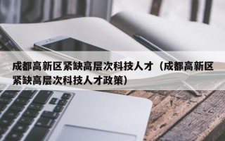 成都高新区紧缺高层次科技人才（成都高新区紧缺高层次科技人才政策）