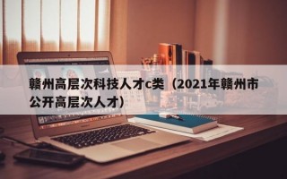 赣州高层次科技人才c类（2021年赣州市公开高层次人才）