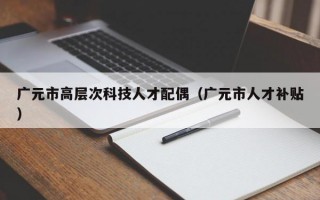 广元市高层次科技人才配偶（广元市人才补贴）