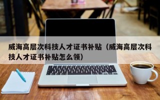 威海高层次科技人才证书补贴（威海高层次科技人才证书补贴怎么领）