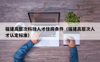 福建高层次科技人才住房条件（福建高层次人才认定标准）