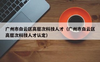 广州市白云区高层次科技人才（广州市白云区高层次科技人才认定）