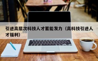 引进高层次科技人才蓄能发力（高科技引进人才福利）