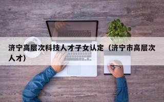 济宁高层次科技人才子女认定（济宁市高层次人才）