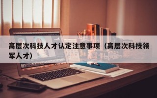 高层次科技人才认定注意事项（高层次科技领军人才）