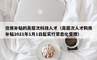 住房补贴的高层次科技人才（高层次人才购房补贴2021年1月1日起实行常态化受理）