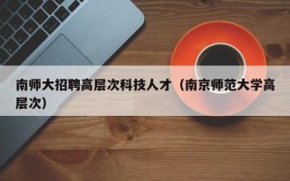 南师大招聘高层次科技人才（南京师范大学高层次）