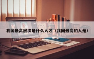 我国最高层次是什么人才（我国最高的人是）
