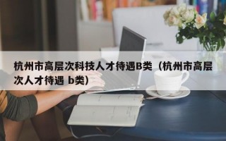 杭州市高层次科技人才待遇B类（杭州市高层次人才待遇 b类）