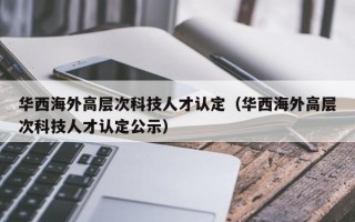 华西海外高层次科技人才认定（华西海外高层次科技人才认定公示）