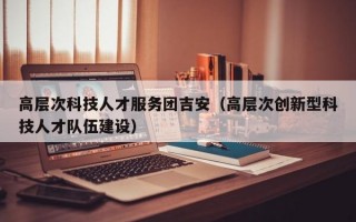 高层次科技人才服务团吉安（高层次创新型科技人才队伍建设）