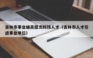 吉林市事业编高层次科技人才（吉林市人才引进事业单位）