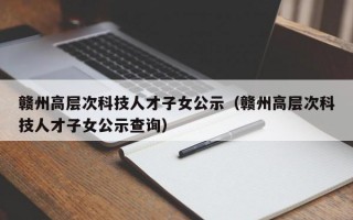 赣州高层次科技人才子女公示（赣州高层次科技人才子女公示查询）