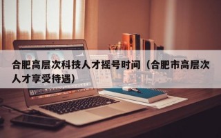 合肥高层次科技人才摇号时间（合肥市高层次人才享受待遇）
