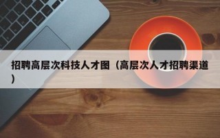 招聘高层次科技人才图（高层次人才招聘渠道）