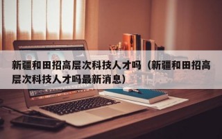 新疆和田招高层次科技人才吗（新疆和田招高层次科技人才吗最新消息）