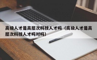 高级人才是高层次科技人才吗（高级人才是高层次科技人才吗对吗）
