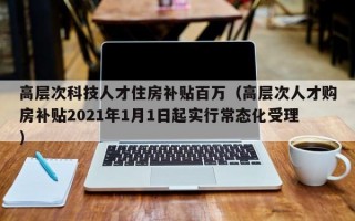 高层次科技人才住房补贴百万（高层次人才购房补贴2021年1月1日起实行常态化受理）