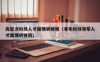 高层次科技人才国情研修班（青年科技领军人才国情研修班）