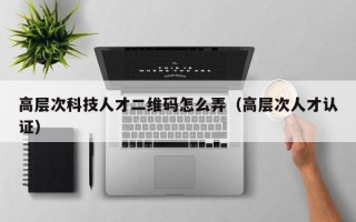 高层次科技人才二维码怎么弄（高层次人才认证）