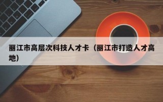 丽江市高层次科技人才卡（丽江市打造人才高地）