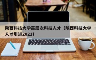 陕西科技大学高层次科技人才（陕西科技大学人才引进2021）
