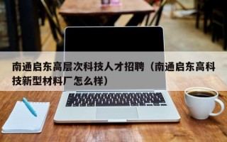 南通启东高层次科技人才招聘（南通启东高科技新型材料厂怎么样）