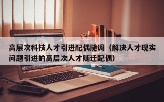 高层次科技人才引进配偶随调（解决人才现实问题引进的高层次人才随迁配偶）