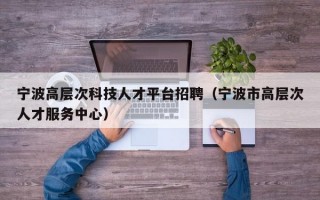 宁波高层次科技人才平台招聘（宁波市高层次人才服务中心）