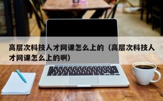 高层次科技人才网课怎么上的（高层次科技人才网课怎么上的啊）