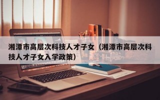 湘潭市高层次科技人才子女（湘潭市高层次科技人才子女入学政策）
