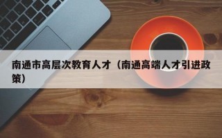 南通市高层次教育人才（南通高端人才引进政策）