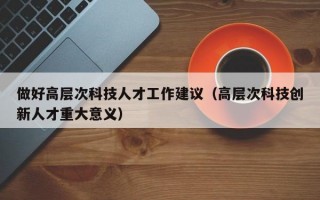做好高层次科技人才工作建议（高层次科技创新人才重大意义）