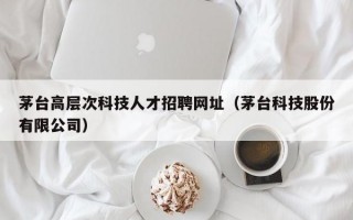 茅台高层次科技人才招聘网址（茅台科技股份有限公司）